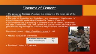 Fineness of Cement
• The degree of fineness of cement is a measure of the mean size of the
grains in cement.
• The rate of hydration and hydrolysis, and consequent development of
strength in cement mortar depends upon the fineness of cement.
• To have same rate of hardening in different brands of cement, the fineness
has been standardized. The finer cement has quicker action with water and
gains early strength though its ultimate strength remains unaffected.
Fineness of cement = Mass of residue in grams X 100
Mass
• Result : Calculation of Fineness
• Residue of cement is 5 percent.
Mass of cement taken on IS Sieve 100 g
Mass of residue after sieving 5 g
 