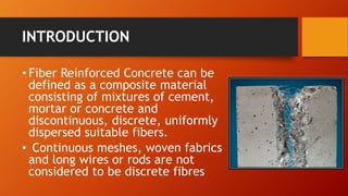 INTRODUCTION
• Fiber Reinforced Concrete can be
defined as a composite material
consisting of mixtures of cement,
mortar or concrete and
discontinuous, discrete, uniformly
dispersed suitable fibers.
• Continuous meshes, woven fabrics
and long wires or rods are not
considered to be discrete fibres
 