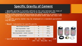 Specific Gravity of Cement
• Specific gravity is normally defined as the ratio between the mass of
a given volume of material and mass of an equal volume of water.
• One of the methods of determining the specific gravity of cement is by
the use of a liquid such as water-free kerosene which does not react with
cement.
• A specific gravity bottle may be employed or a standard pycnometer
may be used.
• Result : Calculation for specific gravity
• Specific gravity of cement, S= W5 (W3 – W1) = 3.09
(W5 + W3 – W4) (W2 – W1)
Mass of empty pycnometer W1 680 g
Mass of pycnometer + water W2 1520 g
Mass of pycnometer + kerosene W3 1340 g
Mass of pycnometer + cement + kerosene W4 1377.3 g
Mass of cement W5 50 g
 