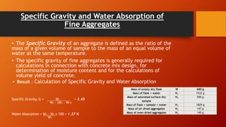 Specific Gravity and Water Absorption of
Fine Aggregates
• The Specific Gravity of an aggregate is defined as the ratio of the
mass of a given volume of sample to the mass of an equal volume of
water at the same temperature.
• The specific gravity of fine aggregates is generally required for
calculations in connection with concrete mix design, for
determination of moisture content and for the calculations of
volume yield of concrete.
• Result : Calculation of Specific Gravity and Water Absorption
Specific Gravity, G = W2 = 2.45
W2 – (W3 – W1)
Water Absorption = W4 – W5 x 100 = 1.37 %
W5
Mass of empty dry flask W 680 g
Mass of flask + water W1 1533 g
Mass of saturated surface dry
sample
W2 500 g
Mass of flask + sample + water W3 1829 g
Mass of air dried aggregates W4 147 g
Mass of oven dried aggregates W5 145 g
 