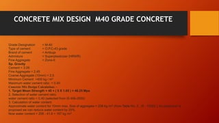 CONCRETE MIX DESIGN M40 GRADE CONCRETE
Grade Designation = M-40
Type of cement = O.P.C-43 grade
Brand of cement = Ambuja
Admixture = Superplasticizer (HRWR)
Fine Aggregate = Zone-II
Sp. Gravity
Cement = 3.09
Fine Aggregate = 2.45
Coarse Aggregate (10mm) = 2.5
Minimum Cement =400 kg / m3
Maximum water cement ratio = 0.40
Concrete Mix Design Calculation: –
1. Target Mean Strength = 40 + ( 5 X 1.65 ) = 48.25 Mpa
2. Selection of water cement ratio:
water cement ratio = 0.40 (selected from IS 456-2000)
3. Calculation of water content:
Approximate water content for 10mm max. Size of aggregate = 208 kg /m3 (from Table No. 5 , IS : 10262 ). As plasticizer is
proposed we can reduce water content by 20%.
Now water content = 208 - 41.6 = 167 kg /m3
 