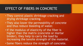 EFFECT OF FIBERS IN CONCRETE
• They control plastic shrinkage cracking and
drying shrinkage cracking.
• They also lower the permeability of concrete
and thus reduce bleeding of water.
• If the modulus of elasticity of the fiber is
higher than the matrix (concrete or mortar
binder), they help to carry the load by
increasing the tensile strength of the material.
• Some fibers reduce the strength of concrete.
 