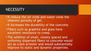 NECESSITY
• It reduce the air voids and water voids the
inherent porosity of gel.
• It increases the durability of the concrete.
• Fibers such as graphite and glass have
excellent resistance to creep.
• The addition of small, closely spaced and
uniformly dispersed fibers to concrete would
act as crack arrester and would substantially
improve its static and dynamic properties.
 
