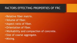 FACTORS EFFECTING PROPERTIES OF FRC
• Relative fiber matrix.
• Volume of fiber.
• Aspect ratio of fiber.
• Orientation of fiber.
• Workability and compaction of concrete.
• Size of coarse aggregate.
• Mixing.
 