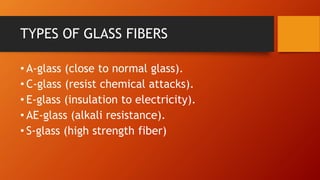 TYPES OF GLASS FIBERS
• A-glass (close to normal glass).
• C-glass (resist chemical attacks).
• E-glass (insulation to electricity).
• AE-glass (alkali resistance).
• S-glass (high strength fiber)
 