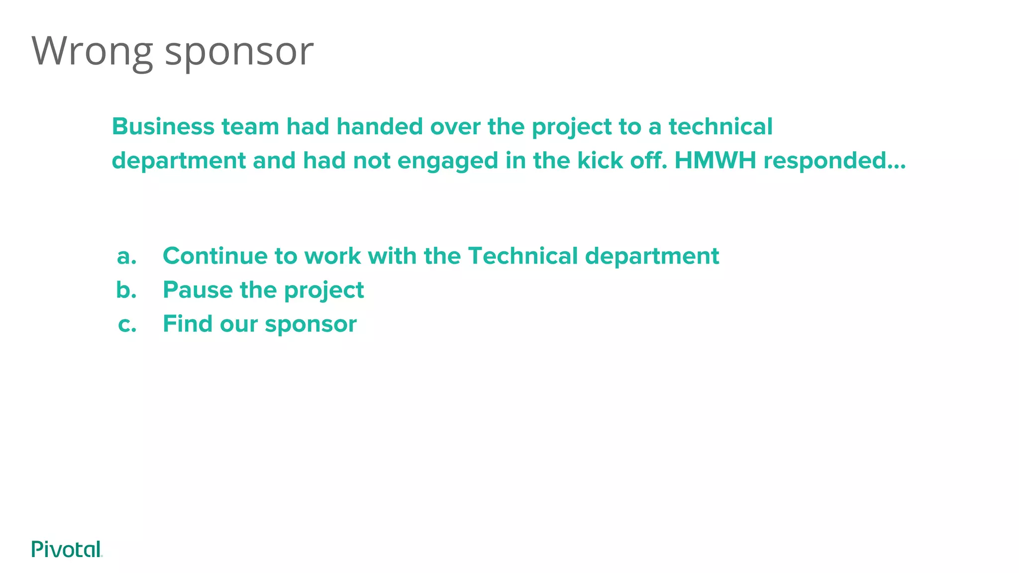 Wrong sponsor
Business team had handed over the project to a technical
department and had not engaged in the kick off. HMWH responded...
a. Continue to work with the Technical department
b. Pause the project
c. Find our sponsor
 
