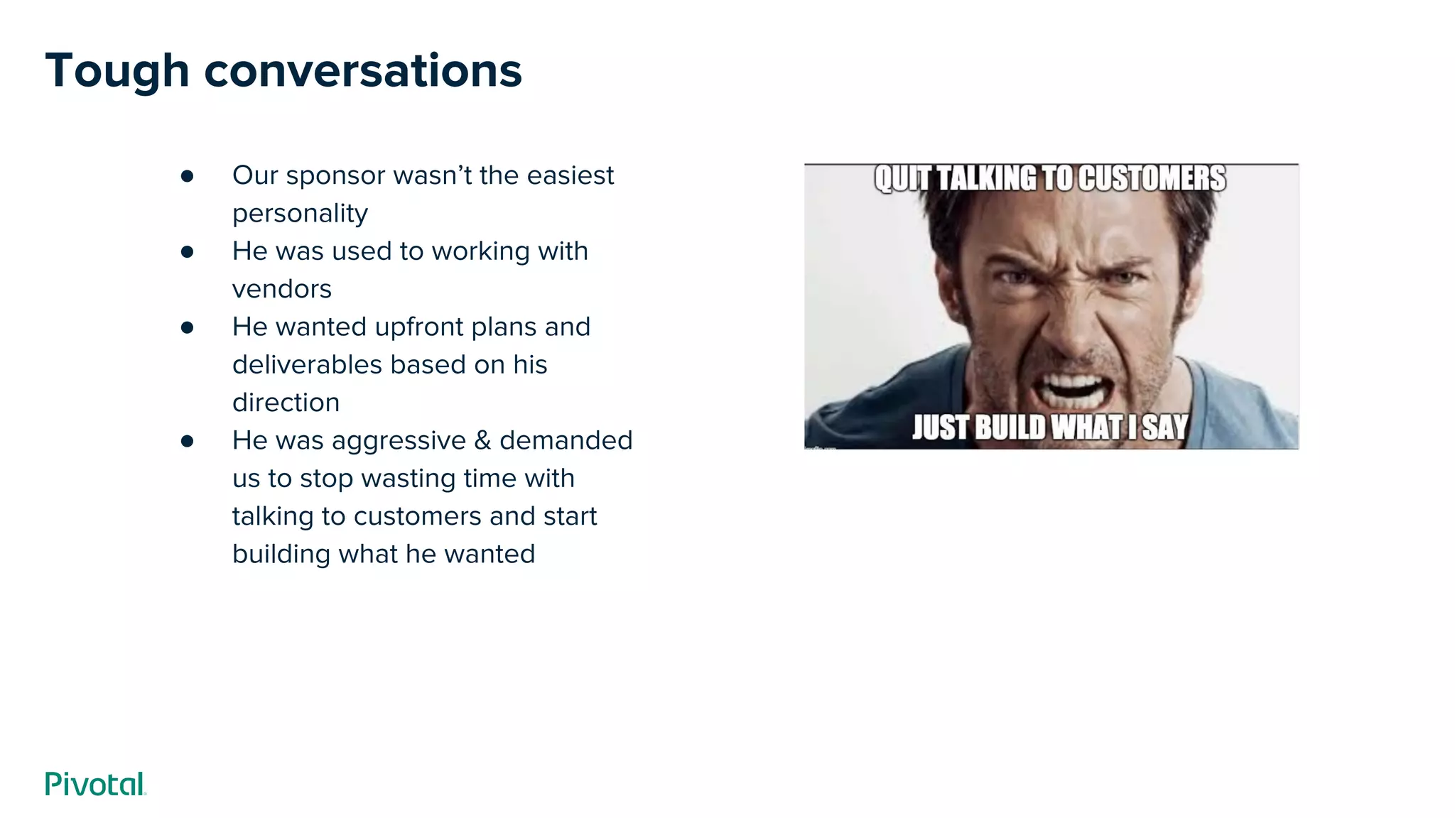 Tough conversations
● Our sponsor wasn’t the easiest
personality
● He was used to working with
vendors
● He wanted upfront plans and
deliverables based on his
direction
● He was aggressive & demanded
us to stop wasting time with
talking to customers and start
building what he wanted
 