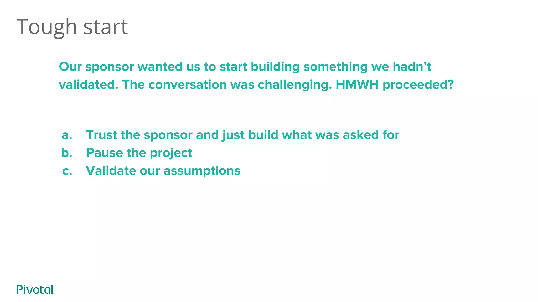 Tough start
Our sponsor wanted us to start building something we hadn’t
validated. The conversation was challenging. HMWH proceeded?
a. Trust the sponsor and just build what was asked for
b. Pause the project
c. Validate our assumptions
 