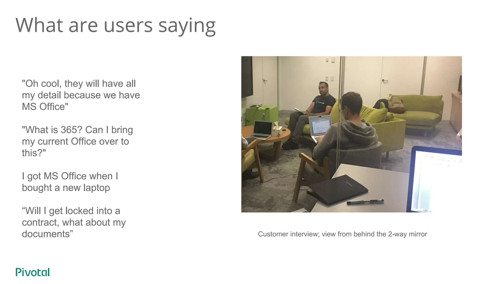 What are users saying
"Oh cool, they will have all
my detail because we have
MS Office"
"What is 365? Can I bring
my current Office over to
this?"
I got MS Office when I
bought a new laptop
“Will I get locked into a
contract, what about my
documents” Customer interview; view from behind the 2-way mirror
 