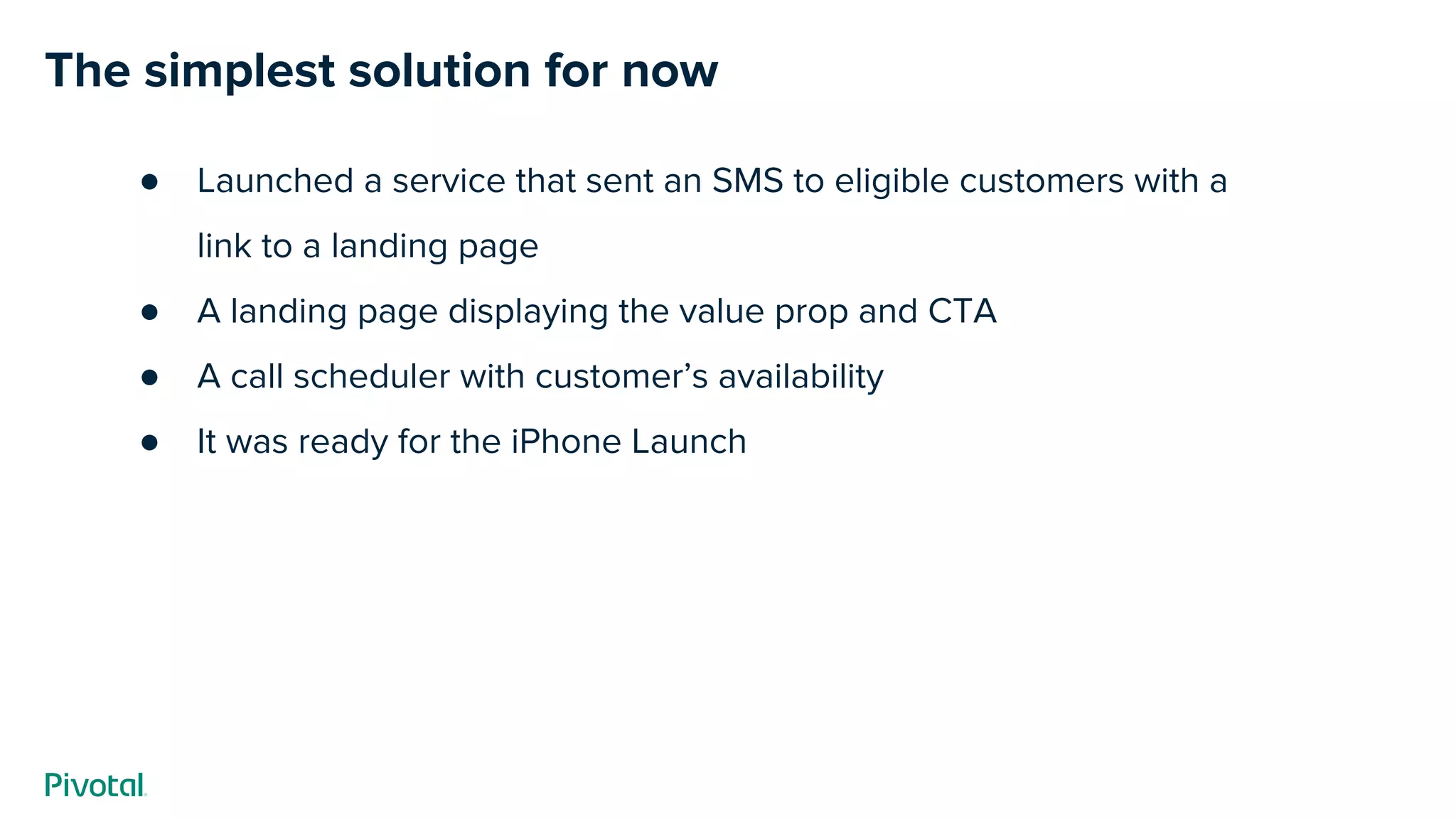The simplest solution for now
● Launched a service that sent an SMS to eligible customers with a
link to a landing page
● A landing page displaying the value prop and CTA
● A call scheduler with customer’s availability
● It was ready for the iPhone Launch
 
