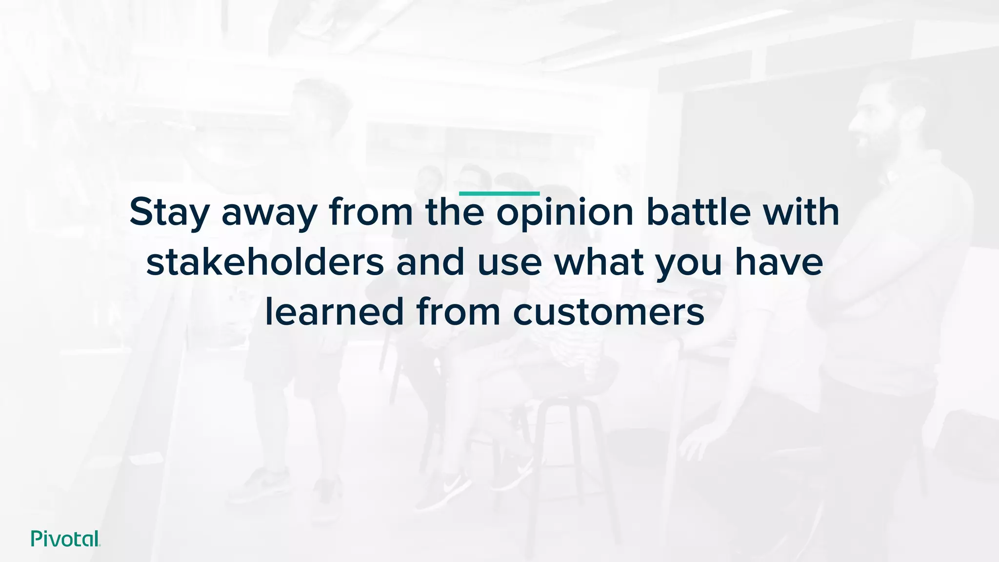 Stay away from the opinion battle with
stakeholders and use what you have
learned from customers
 