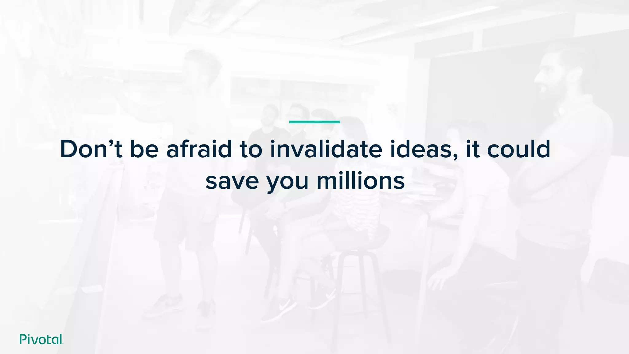 Don’t be afraid to invalidate ideas, it could
save you millions
 
