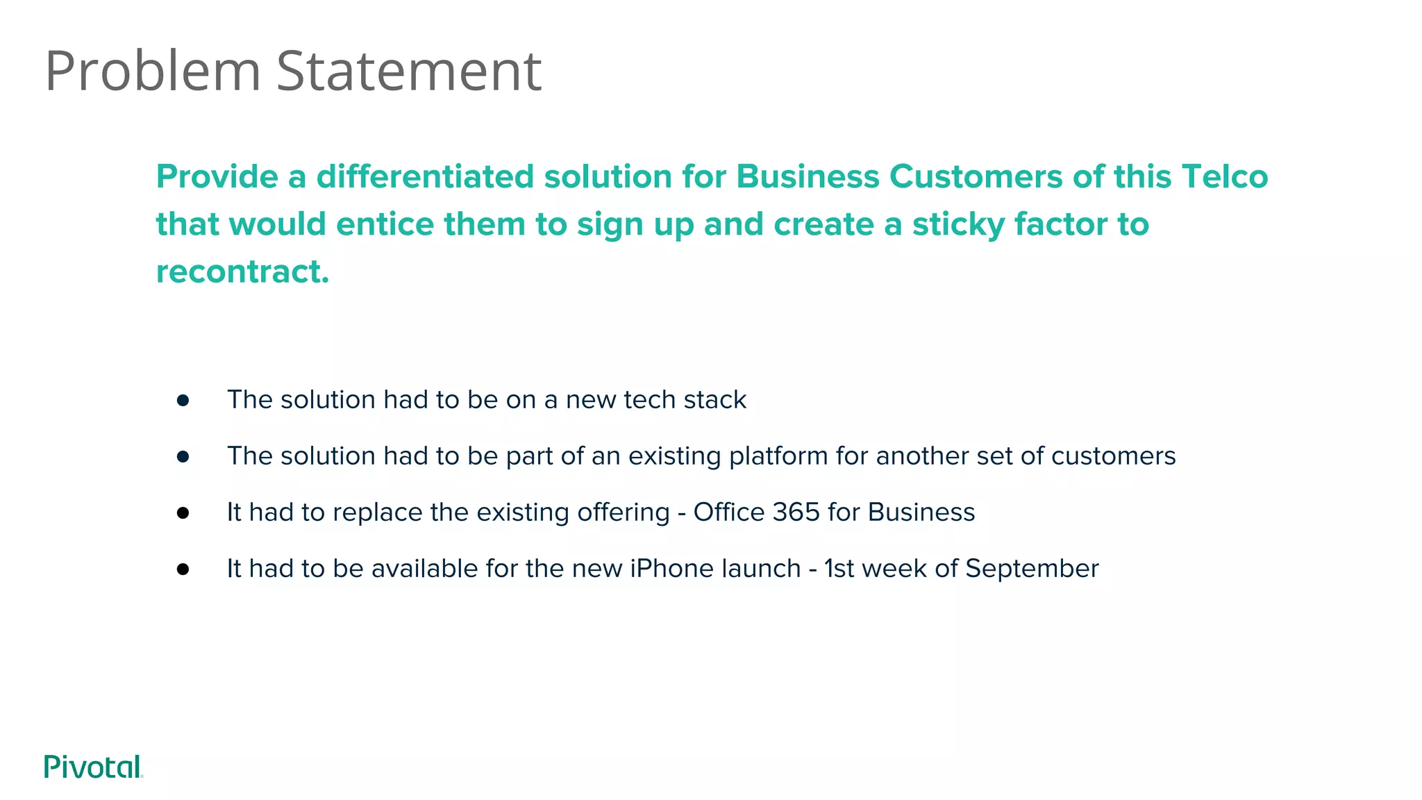 Problem Statement
Provide a differentiated solution for Business Customers of this Telco
that would entice them to sign up and create a sticky factor to
recontract.
● The solution had to be on a new tech stack
● The solution had to be part of an existing platform for another set of customers
● It had to replace the existing offering - Office 365 for Business
● It had to be available for the new iPhone launch - 1st week of September
 