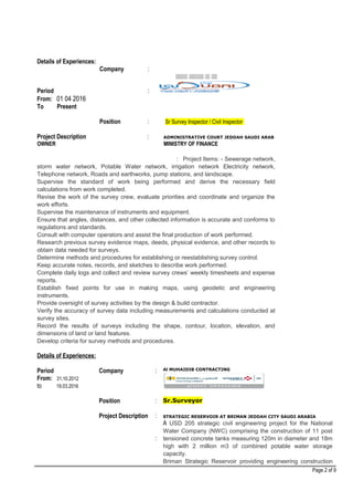 Details of Experiences:
Company :
‫زززز‬‫ززز‬‫زززززززززز‬‫زززززززز‬
Period :
From: 01 04 2016
To Present
Position : Sr Survey Inspector / Civil Inspector
Project Description : ADMINISTRATIVE COURT JEDDAH SAUDI ARAB
OWNER MINISTRY OF FINANCE
: Project Items: - Sewerage network,
storm water network, Potable Water network, irrigation network Electricity network,
Telephone network, Roads and earthworks, pump stations, and landscape.
Supervise the standard of work being performed and derive the necessary field
calculations from work completed.
Revise the work of the survey crew, evaluate priorities and coordinate and organize the
work efforts.
Supervise the maintenance of instruments and equipment.
Ensure that angles, distances, and other collected information is accurate and conforms to
regulations and standards.
Consult with computer operators and assist the final production of work performed.
Research previous survey evidence maps, deeds, physical evidence, and other records to
obtain data needed for surveys.
Determine methods and procedures for establishing or reestablishing survey control.
Keep accurate notes, records, and sketches to describe work performed.
Complete daily logs and collect and review survey crews’ weekly timesheets and expense
reports.
Establish fixed points for use in making maps, using geodetic and engineering
instruments.
Provide oversight of survey activities by the design & build contractor.
Verify the accuracy of survey data including measurements and calculations conducted at
survey sites.
Record the results of surveys including the shape, contour, location, elevation, and
dimensions of land or land features.
Develop criteria for survey methods and procedures.
Details of Experiences:
Period
From: 31.10.2012
to 19.03.2016
Company
Position
Project Description
:
:
:
:
Al MUHAIDIB CONTRACTING
Sr.Surveyor
STRATEGIC RESERVOIR AT BRIMAN JEDDAH CITY SAUDI ARABIA
A USD 205 strategic civil engineering project for the National
Water Company (NWC) comprising the construction of 11 post
tensioned concrete tanks measuring 120m in diameter and 18m
high with 2 million m3 of combined potable water storage
capacity.
Briman Strategic Reservoir providing engineering construction
Page 2 of 9
 