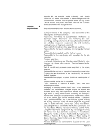 Functions &
Responsibilities
services for the National Water Company. This project
constructs 2.0 million cubic meters of water storage in circular
post-tensioned concrete tanks to provide water security for the
City of Jeddah. The project has been listed as the Guinness
World Record for water storage facilities
Keep detailed and accurate records of crew activities,
During my tenure in the Company I was responsible for the
following task and Responsibilities:
Responding immediately to sub-contractors clarification on
drawings/ design deficiencies and monitoring the work
accordingly. Making daily reports, Bi-weekly forecast schedule of
site activities, manpower, equipment’s etc. and monitoring
weekly progress of the project accordingly
Responsible for the site checking ground levels & utilities.
Responsible for the layout & stakeout for drainage by the total
station.
Responsible for the as-built work for the final invoice.
Responsible for the coordination with consultant for the site
inspection
Pressure water line ,
Line layout , Deflection angle ,Chambers steel ( Butterfly valve
chamber , Air release valve chamber , Wash out valve chamber
and Elbows )
Daily & monthly work progress report submitted to the project
engineer
Responsible for any type of correction / modification made in the
Drawings as per requirement at site has to notify the same in
As-Built drawings
Responsible from project inception up to final handing over of
site
Prepare running & final bills of contactors
Check shuttering of columns & Roofs Check steel bars
according to drawings
Managing 4 surveying teams survey data. Study operational
problems and recommend changes. Report on events and
activities which may affect operations. Review blueprints and
legal deeds to survey areas in detail Monitoring and setting out
marine work. setting out of center line for Road works,.Setting
out of box culverts, pipe culverts and slab culverts.To Establish
Main Control Points With GPS FC200 Top Con, System of Using
Rtk Survey Technique.Stake out R.O.W (Right Of Way) With
GPS. To Stake out Center Line for Pipe Line by Total Station.
Calculating All Stakes out Data for R.O.W, Pipe Center Line And
For Haul Road. Making Traverse for Primary Control Points.
Lying Of Control Points along Trench (By Traversing). Receiving
Of Trench from Sub Contractor According To Specification
&Design.To Handle All Matters Related With Survey.Supervise
All Survey Activities & Fix Duties Of Survey Team Making All
Scope. Drawings, Cross Sections and Cut / Fill Quantities of
Haul by auto cad2015.
Provides technical and administrative support for the Land
surveying teams.
Page 3 of 9
 