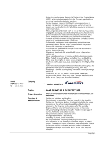 Raise Non conformance Reports (NCRs) and Site Quality Notice
(SQN), when activities deviate from the Contract specifications
or normal construction industry practices.
Senior Surveyor Inspector (UAE) with proven experience in
project management of major engineering works both during
design and construction involving building, structural, landscape
and infrastructure.
Plans, organizes and directs work of one or more survey parties
engaged in surveying projects/ building/ structures, to determine
precise location and measurements of points, elevation, lines,
areas and contours for construction, land division and titles.
Controls accuracy of all the survey operations carried out on the
projects by survey teams of the contactors.
Coordinates finding with work engineering and architectural
personnel, clients and the others concerned with the project.
Ensure full inspection to specification
coordinate and supervise all change to suit site requirements
and /or design changes
Check and coordinate full project building and infrastructure
setting out.
Have a good experience in building and infrastructure projects.
Make As built for existing Road and all services and building
Make shop drawing for all water, sewer, irrigation, Eitc-du, HV,
LV, Road profile, spot level, duct crossings and street light, child
water
Achievements Accomplished Accident free status throughout the
period of Construction of 6kms long Runway, Taxi Bay,
Passenger Terminal Building along with other Ancillary buildings
Electrical
Substation, HV,MV, LV, Ducts, Storm Water, Sewerage,
Irrigation Line and a 22kms long three Carriage way Dual Lane
Road as per Design and Approved Drawings.
Period
From: 01-03-2010
to 23 06 2011
Company
: MAMMUT TECHNOCRETE
Position : LAND SURVEYOR & QC SUPERVISOR
Project Description : EMIRATI HOUSING COMMUNITY PROJECTS 600 VILLAS IN YAS ISLAND
ABU DHABI
Functions &
Responsibilities
: Setting out buildings and levelling.
Co-ordination to consultant Engineer regarding site situation.
Setting out the pipeline & other structures included in the scope
according to the reference points established by the co and
directed by the Engineer for the approval of the same by
Engineer/Owner prior to the commencement of the works.
All type of setting out and levelling the Road works (all type of
curves, horizontal and vertical curves).
All type of calculations, slope and curve.
Fixing of benchmarks & traversing.
Checking of profile, cross section etc.
My responsibilities, preparing work program and follow
subcontractors as per drawing coordination. Layout of palace
project Topographic survey, Control on piles coordinates. Check
sub contractor forcoordination and match all coordinates of
Sewerage drainage, storm water works as per road Map and
site plan.
Page 5 of 9
 