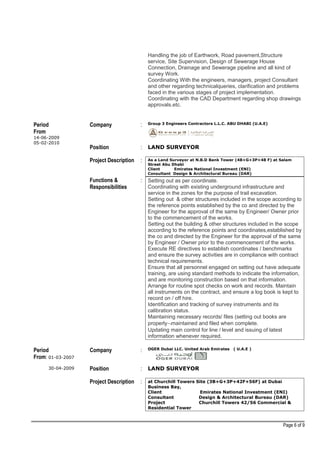 Handling the job of Earthwork, Road pavement,Structure
service, Site Supervision, Design of Sewerage House
Connection, Drainage and Sewerage pipeline and all kind of
survey Work.
Coordinating With the engineers, managers, project Consultant
and other regarding technicalqueries, clarification and problems
faced in the various stages of project implementation.
Coordinating with the CAD Department regarding shop drawings
approvals.etc.
Period
From
14-06-2009
05-02-2010
Company : Group 3 Engineers Contractors L.L.C. ABU DHABI (U.A.E)
Position : LAND SURVEYOR
Project Description : As a Land Surveyor at N.B.D Bank Tower (4B+G+3P+48 F) at Salam
Street Abu Dhabi
Client Emirates National Investment (ENI)
Consultant Design & Architectural Bureau (DAR)
Functions &
Responsibilities
: Setting out as per coordinate.
Coordinating with existing underground infrastructure and
service in the zones for the purpose of trail excavation.
Setting out & other structures included in the scope according to
the reference points established by the co and directed by the
Engineer for the approval of the same by Engineer/ Owner prior
to the commencement of the works.
Setting out the building & other structures included in the scope
according to the reference points and coordinates,established by
the co and directed by the Engineer for the approval of the same
by Engineer / Owner prior to the commencement of the works.
Execute RE directives to establish coordinates / benchmarks
and ensure the survey activities are in compliance with contract
technical requirements.
Ensure that all personnel engaged on setting out have adequate
training, are using standard methods to indicate the information,
and are monitoring construction based on that information.
Arrange for routine spot checks on work and records. Maintain
all instruments on the contract, and ensure a log book is kept to
record on / off hire.
Identification and tracking of survey instruments and its
calibration status.
Maintaining necessary records/ files (setting out books are
properly¬maintained and filed when complete.
Updating main control for line / level and issuing of latest
information whenever required.
Period
From: 01-03-2007
30-04-2009
Company : OGER Dubai LLC. United Arab Emirates ( U.A.E )
Position : LAND SURVEYOR
Project Description : at Churchill Towers Site (3B+G+3P+42F+56F) at Dubai
Business Bay,
Client Emirates National Investment (ENI)
Consultant Design & Architectural Bureau (DAR)
Project Churchill Towers 42/56 Commercial &
Residential Tower
Page 6 of 9
 