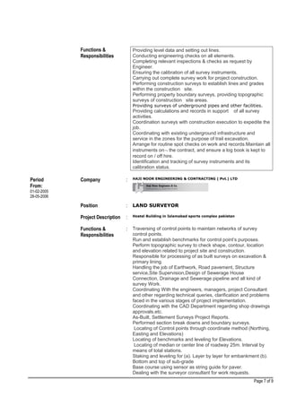Functions &
Responsibilities
Providing level data and setting out lines.
Conducting engineering checks on all elements.
Completing relevant inspections & checks as request by
Engineer.
Ensuring the calibration of all survey instruments.
Carrying out complete survey work for project construction.
Performing construction surveys to establish lines and grades
within the construction site.
Performing property boundary surveys, providing topographic
surveys of construction site areas.
Providing surveys of underground pipes and other facilities.
Providing calculations and records in support of all survey
activities.
Coordination surveys with construction execution to expedite the
job.
Coordinating with existing underground infrastructure and
service in the zones for the purpose of trail excavation.
Arrange for routine spot checks on work and records.Maintain all
instruments on¬ the contract, and ensure a log book is kept to
record on / off hire.
Identification and tracking of survey instruments and its
calibration status.
Period
From:
01-02-2005
28-05-2006
Company : HAJI NOOR ENGINEERING & CONTRACTING ( Pvt.) LTD
Position : LAND SURVEYOR
Project Description : Hostel Building in Islamabad sports complex pakistan
Functions &
Responsibilities
: Traversing of control points to maintain networks of survey
control points.
Run and establish benchmarks for control point’s purposes.
Perform topographic survey to check shape, contour, location
and elevation related to project site and construction.
Responsible for processing of as built surveys on excavation &
primary lining.
Handling the job of Earthwork, Road pavement, Structure
service,Site Supervision,Design of Sewerage House
Connection, Drainage and Sewerage pipeline and all kind of
survey Work.
Coordinating With the engineers, managers, project Consultant
and other regarding technical queries, clarification and problems
faced in the various stages of project implementation.
Coordinating with the CAD Department regarding shop drawings
approvals.etc.
As-Built, Settlement Surveys Project Reports.
Performed section break downs and boundary surveys.
Locating of Control points through coordinate method (Northing,
Easting and Elevations)
Locating of benchmarks and leveling for Elevations.
Locating of median or center line of roadway 25m. Interval by
means of total stations.
Staking and leveling for (a). Layer by layer for embankment (b).
Bottom and top of sub-grade
Base course using sensor as string guide for paver.
Dealing with the surveyor consultant for work requests.
Page 7 of 9
 