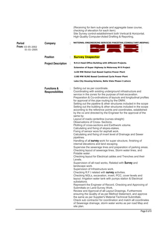 (Receiving for item sub-grade and aggregate base course,
checking of elevation for each item)
Site Survey control establishment both Vertical & Horizontal,
High Quality Computer-Aided Drafting & Reporting,
Period
From: 03-05-2002
01-01-2005
Company : NATIONAL ENGINEERING SERVICES PAKISTAN.(CONSULTANT.NESPAK)
Position : Survey Inspector
Project Description : N.H.A Head Office Building with different Projects.
Extension of Super Highway to Motorway M-9 Project
1x46 MW Nishat Coal Based Captive Power Plant
1180 MW RLNG Based Combined Cycle Power Plant
Lake City Housing Scheme, Bella Vista Phase-I Lahore
Functions &
Responsibilities
: Setting out as per coordinate.
Coordinating with existing underground infrastructure and
service in the zones for the purpose of trail excavation.
Preparation & Co-ordinations of layouts and longitudinal profiles
for approval of the pipe routing by the DMW.
Setting out the pipeline & other structures included in the scope
Setting out the building & other structures included in the scope
according to the reference points and coordinates, established
by the co and directed by the Engineer for the approval of the
same by
Layout of roads centerline (curves straight)
Observations of Cross- Sections.
Plotting of cross-sections and Earthwork volume.
Calculating and fixing of slopes-stakes.
Fixing of sensor wore for asphalt work.
Calculating and fixing of invert level of Drainage and Sewer
pipelines.
Handling of all survey work for super structure, finishing of
internal elevations and land escaping.
Supervise the sewerage lines and preparation of parking areas.
Checking layout of sewerage lines, Storm water lines, and
Potable water.
Checking layout for Electrical cables and Trenches and their
Levels.
Supervision of all road works, Related with Survey and
landscape work.
Supervision of Infrastructure work.
Checking R.F.I related with survey activities.
Checking NGLs, excavation, invert, PCC, cover levels and
layout. Irrigation water tank with pumps station & Electrical
substations.
Represent the Engineer of Record, Checking and Approving of
Submittals on Land Survey Work.
Review and Approval of all Layout Drawings, Furthermore
ensuring the Quality of as per Method Statement, and approve
the same as per Supplier's Material Technical Submittals.
Check sub contractor for coordination and match all coordinates
of Sewerage drainage, storm water works as per road Map and
site plan.
Page 8 of 9
 