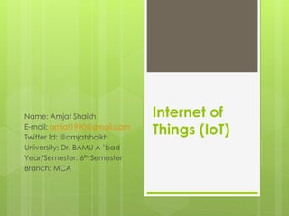 Internet of
Things (IoT)
Name: Amjat Shaikh
E-mail: amjat1990@gmail.com
Twitter Id: @amjatshaikh
University: Dr. BAMU A ’bad
Year/Semester: 6th Semester
Branch: MCA
 
