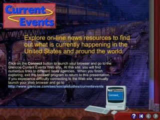 Current Events Explore on-line news resources to find out what is currently happening in the United States and around the world. Click on the  Connect  button to launch your browser and go to the Glencoe Current Events Web site.  At this site, you will find numerous links to different news agencies.  When you finish exploring, exit the browser program to return to this presentation.  If you experience difficulty connecting to the Web site, manually launch your Web browser and go to  http://www.glencoe.com/sec/socialstudies/currentevents 