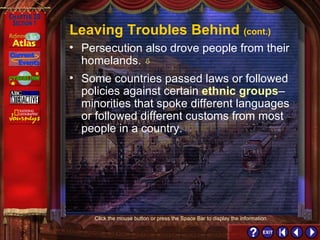 Section 1-7 Click the mouse button or press the Space Bar to display the information. Leaving Troubles Behind  (cont.) Some countries passed laws or followed policies against certain  ethnic groups – minorities that spoke different languages or followed different customs from most people in a country. Persecution also drove people from their homelands.   