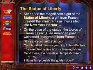 Section 1-10 Click the mouse button or press the Space Bar to display the information. The Statue of Liberty On the base of the statue, the words of  Emma Lazarus , an American poet, welcomed immigrants from Europe:   After 1886 the magnificent sight of the  Statue of Liberty , a gift from France, greeted the immigrants as they sailed into  New York Harbor .    “ Give me your tired, your poor,  Your huddled masses yearning to breathe free, The wretched refuse of your teeming shore.  Send these, the homeless, tempest-tossed  to me,  I lift my lamp beside the golden door!” 