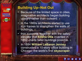 Section 2-19 Building Up–Not Out In the 1860s architects started to use iron frames to strengthen the walls of buildings.   Iron supports–together with the safety elevator that  Elisha Otis  invented in 1852–made taller buildings possible.   In 1884  William LeBaron Jenney  constructed a 10-story office building in Chicago–the world’s first  skyscraper . Because of the limited space in cities, imaginative architects began building upward rather than outward.    Click the mouse button or press the Space Bar to display the information. 