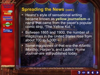 Section 3-13 Spreading the News  (cont.) Between 1865 and 1900, the number of magazines in the United States rose from about 700 to 5,000.   Some magazines of that era–the  Atlantic Monthly ,  Harper’s , and  Ladies’ Home Journal –are still published today. Hearst’s style of sensational writing became known as  yellow journalism –a name that came from the paper’s popular comic strip, “The Yellow Kid.”   Click the mouse button or press the Space Bar to display the information. 