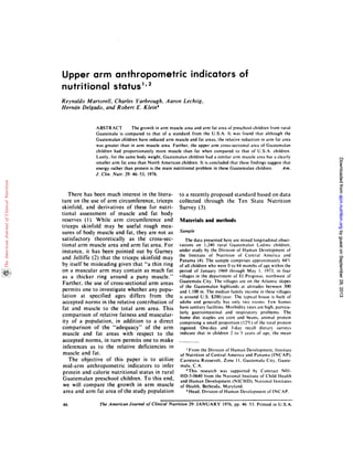 46 The American Journal of Clinical Nutrition 29: JANUARY 1976, pp. 46 53. Printed in U.S.A.
Upper arm anthropometric indicators of
nutritional status1’2
Reynaldo Martorell, Charles Yarbrough, A aron Lechtig,
Herndn Delgado, and Robert E. Klein3
ABSTRACT Thegrowth in arm muscle area and arm fat area of preschool childrenfrom rural
Guatemala is compared to that of a standard from the U.S.A.It was found that although the
Guatemalan clildren have reduced arm muscle and fat areas, the relative reduction in arm fat area
was greater than in arm muscle area. Further, the upper arm cross-sectional area of Guatemalan
children had proportionately more muscle than fat when compared to that of U.S.A. children.
Lastly, for the same body weight, Guatemalan children had asimilar arm muscle area but a clearly
smaller arm fat area than North American children. It is concluded that these findings suggest that
energy rather than protein is the main nutritional problem in these Guatemalan children.Am.
J. Clin. Nutr. 29: 46-53, 1976.
There has been much interest in the litera-
ture on the use of arm circumference, triceps
skinfold, and derivatives of these for nutri-
tional assessment of muscle and fatbody
reserves (I). While arm circumference and
triceps skinfold may be useful rough mea-
sures of body muscle and fat, they are not as
satisfactory theoretically as the cross-sec-
tional arm muscle area and arm fat area. For
instance, it has been pointed out by Gurney
and Jelliffe (2) that the triceps skinfold may
by itself be misleading given that “a thin ring
on a muscular arm may contain as much fat
as a thicker ring around a puny muscle.”
Further, the use of cross-sectional arm areas
permits one to investigate whether any popu-
lation at specified ages differs from the
accepted norms in the relative contribution of
fat and muscle to the total arm area. This
comparison of relative fatness and muscular-
ity of a population, in addition to a direct
comparison of the “adequacy” of the arm
muscle and fat areas with respect to the
accepted norms, in turn permits one to make
inferences as to the relative deficiencies in
muscle and fat.
The objective of this paper is to utilize
mid-arm anthropometric indicators to infer
protein and calorie nutritional status in rural
Guatemalan preschool children. To this end,
we will compare the growth in arm muscle
area and arm fat area of the study population
to a recently proposed standard based on data
collected through the Ten State Nutrition
Survey (3).
Materials and methods
Sample
The data presented here are mixed longitudinal obser-
vations on 1,240 rural (iuatemalan Ladino children,
under study by the Division of Human Development of
the Institute of Nutrition of Central America and
Panama (4). The sample comprises approximately 84
of all children who were 0 to 84 months of age within the
period of January 1969 through May I. 1973, in four
villages in the department of El Progreso. northwest of
Guatemala City. The villages are on the Atlantic slopes
of the Guatemalan highlands at altitudes between 300
and 1,100 m. The median family income in these villages
is around U.S. $200/year. The typical house is built of
adobe and generally has only two rooms. Few homes
have sanitary facilities. Morbidity rates are high, particu-
larly gastrointestinal and respiratory problems. The
home diet staples are corn and beans, animal protein
comprising a small proportion (12%) of the total protein
ingested. One-day and 3-day recall dietary surveys
indicate that in children 2to 5 years of age, the mean
‘From the Division of Human Development, Institute
of Nutrition of Central America and Panama (INCAP),
Carretera Roosevelt, Zone II, Guatemala City. Guate-
mala, CA.
2This research was supported by Contract NOl-
HD-5-0640 from the National Institute of Child Health
and Human Development (NICHD), National Institutes
of Health, Bethesda, Maryland.
$ Head, Division of Human Development of INCAP.
byguestonSeptember28,2013ajcn.nutrition.orgDownloadedfrombyguestonSeptember28,2013ajcn.nutrition.orgDownloadedfrombyguestonSeptember28,2013ajcn.nutrition.orgDownloadedfrombyguestonSeptember28,2013ajcn.nutrition.orgDownloadedfrombyguestonSeptember28,2013ajcn.nutrition.orgDownloadedfrombyguestonSeptember28,2013ajcn.nutrition.orgDownloadedfrombyguestonSeptember28,2013ajcn.nutrition.orgDownloadedfrombyguestonSeptember28,2013ajcn.nutrition.orgDownloadedfrom
 