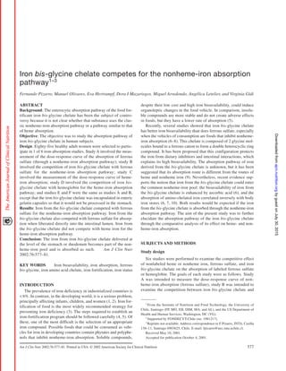 Am J Clin Nutr 2002;76:577–81. Printed in USA. © 2002 American Society for Clinical Nutrition 577
Iron bis-glycine chelate competes for the nonheme-iron absorption
pathway1–3
Fernando Pizarro, Manuel Olivares, Eva Hertrampf, Dora I Mazariegos, Miguel Arredondo, Angélica Letelier, and Virginia Gidi
ABSTRACT
Background: The enterocytic absorption pathway of the food for-
tificant iron bis-glycine chelate has been the subject of contro-
versy because it is not clear whether that substance uses the clas-
sic nonheme-iron absorption pathway or a pathway similar to that
of heme absorption.
Objective: The objective was to study the absorption pathway of
iron bis-glycine chelate in human subjects.
Design: Eighty-five healthy adult women were selected to partic-
ipate in 1 of 6 iron-absorption studies. Study A involved the meas-
urement of the dose-response curve of the absorption of ferrous
sulfate (through a nonheme-iron absorption pathway); study B
involved the competition of iron bis-glycine chelate with ferrous
sulfate for the nonheme-iron absorption pathway; study C
involved the measurement of the dose-response curve of heme-
iron absorption; study D involved the competition of iron bis-
glycine chelate with hemoglobin for the heme-iron absorption
pathway; and studies E and F were the same as studies A and B,
except that the iron bis-glycine chelate was encapsulated in enteric
gelatin capsules so that it would not be processed in the stomach.
Results: Iron from the bis-glycine chelate competed with ferrous
sulfate for the nonheme-iron absorption pathway. Iron from the
bis-glycine chelate also competed with ferrous sulfate for absorp-
tion when liberated directly into the intestinal lumen. Iron from
the bis-glycine chelate did not compete with heme iron for the
heme-iron absorption pathway.
Conclusion: The iron from iron bis-glycine chelate delivered at
the level of the stomach or duodenum becomes part of the non-
heme-iron pool and is absorbed as such. Am J Clin Nutr
2002;76:577–81.
KEY WORDS Iron bioavailability, iron absorption, ferrous
bis-glycine, iron amino acid chelate, iron fortification, iron status
INTRODUCTION
The prevalence of iron deficiency in industrialized countries is
< 6%. In contrast, in the developing world, it is a serious problem,
principally affecting infants, children, and women (1, 2). Iron for-
tification of food is the most widely recommended strategy for
preventing iron deficiency (3). The steps required to establish an
iron-fortification program should be followed carefully (4, 5). Of
these, one of the most difficult is the selection of an appropriate
iron compound. Possible foods that could be consumed as vehi-
cles for iron in developing countries contain phytates and polyphe-
nols that inhibit nonheme-iron absorption. Soluble compounds,
1
From the Institute of Nutrition and Food Technology, the University of
Chile, Santiago (FP, MO, EH, DIM, MA, and AL), and the US Department of
Health and Human Services, Washington, DC (VG).
2
Supported by FONDECYT-Chile (no. 1981217).
3
Reprints not available. Address correspondence to F Pizarro, INTA, Casilla
138–11, Santiago 6903625, Chile. E-mail: fpizarro@uec.inta.uchile.cl.
Received May 10, 2001.
Accepted for publication October 4, 2001.
despite their low cost and high iron bioavailability, could induce
organoleptic changes in the food vehicle. In comparison, insolu-
ble compounds are more stable and do not create adverse effects
in foods, but they have a lower rate of absorption (5).
Recently, several studies showed that iron bis-glycine chelate
has better iron bioavailability than does ferrous sulfate, especially
when the vehicles of consumption are foods that inhibit nonheme-
iron absorption (6–8). This chelate is composed of 2 glycine mol-
ecules bound to a ferrous cation to form a double heterocyclic ring
compound. It has been proposed that this configuration protects
the iron from dietary inhibitors and intestinal interactions, which
explains its high bioavailability. The absorption pathway of iron
derived from the bis-glycine chelate is unknown, but it has been
suggested that its absorption route is different from the routes of
heme and nonheme iron (9). Nevertheless, recent evidence sup-
ports the notion that iron from the bis-glycine chelate could enter
the common nonheme-iron pool: the bioavailability of iron from
the bis-glycine chelate is enhanced by ascorbic acid (6), and the
absorption of amino-chelated iron correlated inversely with body
iron stores (6, 7, 10). Both results would be expected if the iron
from the bis-glycine chelate is absorbed through the nonheme-iron
absorption pathway. The aim of the present study was to further
elucidate the absorption pathway of the iron bis-glycine chelate
through the comparative analysis of its effect on heme- and non-
heme-iron absorption.
SUBJECTS AND METHODS
Study design
Six studies were performed to examine the competitive effect
of nonlabeled heme or nonheme iron, ferrous sulfate, and iron
bis-glycine chelate on the absorption of labeled ferrous sulfate
or hemoglobin. The goals of each study were as follows. Study
A was intended to measure the dose-response curve of non-
heme-iron absorption (ferrous sulfate), study B was intended to
examine the competition between iron bis-glycine chelate and
byguestonJuly30,2015ajcn.nutrition.orgDownloadedfrom
 