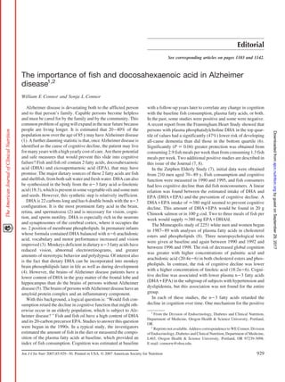Editorial
See corresponding articles on pages 1103 and 1142.
The importance of fish and docosahexaenoic acid in Alzheimer
disease1,2
William E Connor and Sonja L Connor
Alzheimer disease is devastating both to the afflicted person
and to that person’s family. Capable persons become helpless
and must be cared for by the family and by the community. This
common problem of aging will expand in the near future because
people are living longer. It is estimated that 20–40% of the
population now over the age of 85 y may have Alzheimer disease
(1). A further daunting statistic is that, once Alzheimer disease is
identified as the cause of cognitive decline, the patient may live
for many years with a high yearly cost of care. Are there potential
and safe measures that would prevent this slide into cognitive
failure? Fish and fish oil contain 2 fatty acids, docosahexaenoic
acid (DHA) and eicosapentaenoic acid (EPA), that may have
promise. The major dietary sources of these 2 fatty acids are fish
and shellfish, from both salt water and fresh water. DHA can also
be synthesized in the body from the nҀ3 fatty acid ␣-linolenic
acid(18:3),whichispresentinsomevegetableoilsandsomenuts
and seeds. However, this synthetic step is relatively inefficient.
DHA is 22 carbons long and has 6 double bonds with the nҀ3
configuration. It is the most prominent fatty acid in the brain,
retina, and spermatozoa (2) and is necessary for vision, cogni-
tion, and sperm motility. DHA is especially rich in the neurons
and synaptosomes of the cerebral cortex, where it occupies the
no. 2 position of membrane phospholipids. In premature infants
whose formula contained DHA balanced with nҀ6 arachidonic
acid, vocabulary and motor performance increased and vision
improved (3). Monkeys deficient in dietary nҀ3 fatty acids have
reduced vision, abnormal electroretinograms, and greater
amounts of stereotypic behavior and polydypsia. Of interest also
is the fact that dietary DHA can be incorporated into monkey
brain phosophilipids later in life as well as during development
(4). However, the brains of Alzheimer disease patients have a
lower content of DHA in the gray matter of the frontal lobe and
hippocampus than do the brains of persons without Alzheimer
disease(5).ThebrainsofpersonswithAlzheimerdiseasehavean
amyloid protein complex and an inflammatory component.
With this background, a logical question is: “Would fish con-
sumption retard the decline in cognitive function that might oth-
erwise occur in an elderly population, which is subject to Alz-
heimer disease? ” Fish and fish oil have a high content of DHA
and its 20-carbon precursor EPA. Studies to answer this question
were begun in the 1990s. In a typical study, the investigators
estimated the amount of fish in the diet or measured the compo-
sition of the plasma fatty acids at baseline, which provided an
index of fish consumption. Cognition was estimated at baseline
with a follow-up years later to correlate any change in cognition
with the baseline fish consumption, plasma fatty acids, or both.
In the past, some studies were positive and some were negative.
A recent report from the Framingham Heart Study showed that
persons with plasma phosphatidylcholine DHA in the top quar-
tile of values had a significantly (47%) lower risk of developing
all-cause dementia than did those in the bottom quartile (6).
Significantly (P ҃ 0.04) greater protection was obtained from
consuming 2.9 fish meals per week than from consuming 1.3 fish
meals per week. Two additional positive studies are described in
this issue of the Journal (7, 8).
In the Zutphen Elderly Study (7), initial data were obtained
from 210 men aged 70–89 y. Fish consumption and cognitive
function were measured in 1990 and 1995, and fish consumers
had less cognitive decline than did fish nonconsumers. A linear
relation was found between the estimated intake of DHA and
EPA (DHAѿEPA) and the prevention of cognitive decline. A
DHAѿEPA intake of Ȃ380 mg/d seemed to prevent cognitive
decline. This amount of DHAѿEPA would be found in 20 g
Chinook salmon or in 100 g cod. Two to three meals of fish per
week would supply Ȃ380 mg EPAѿDHA/d.
The Minneapolis study of 2251 white men and women began
in 1987–89 with analyses of plasma fatty acids in cholesterol
esters and phospholipids (8). Three neuropsychological tests
were given at baseline and again between 1990 and 1992 and
between 1996 and 1998. The risk of decreased global cognition
was greater with higher concentrations of palmitic acid and
arachidonic acid (20:4nҀ6) in both cholesterol esters and phos-
pholipids. In contrast, the risk of cognitive decline was lower
with a higher concentration of linoleic acid (18:2nҀ6). Cogni-
tive decline was associated with lower plasma nҀ3 fatty acids
(DHAѿEPA) in the subgroup of subjects with hypertension and
dyslipidemia, but this association was not found for the entire
group.
In each of these studies, the nҀ3 fatty acids retarded the
decline in cognition over time. One mechanism for the positive
1
From the Division of Endocrinology, Diabetes and Clinical Nutrition,
Department of Medicine, Oregon Health & Science University, Portland,
OR.
2
Reprints not available. Address correspondence to WE Connor, Division
of Endocrinology, Diabetes and Clinical Nutrition, Department of Medicine,
L465, Oregon Health & Science University, Portland, OR 97239-3098.
E-mail: connorw@ohsu.edu.
929Am J Clin Nutr 2007;85:929–30. Printed in USA. © 2007 American Society for Nutrition
byguestonSeptember29,2017ajcn.nutrition.orgDownloadedfrom
 