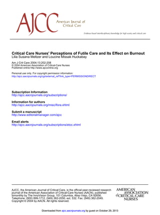 Critical Care Nurses' Perceptions of Futile Care and Its Effect on Burnout
Lilia Susana Meltzer and Loucine Missak Huckabay
Am J Crit Care 2004;13:202-208
© 2004 American Association of Critical-Care Nurses
Published online http://www.ajcconline.org
Personal use only. For copyright permission information:
http://ajcc.aacnjournals.org/cgi/external_ref?link_type=PERMISSIONDIRECT

Subscription Information
http://ajcc.aacnjournals.org/subscriptions/
Information for authors
http://ajcc.aacnjournals.org/misc/ifora.xhtml
Submit a manuscript
http://www.editorialmanager.com/ajcc
Email alerts
http://ajcc.aacnjournals.org/subscriptions/etoc.xhtml

AJCC, the American Journal of Critical Care, is the official peer-reviewed research
journal of the American Association of Critical-Care Nurses (AACN), published
bimonthly by The InnoVision Group, 101 Columbia, Aliso Viejo, CA 92656.
Telephone: (800) 899-1712, (949) 362-2050, ext. 532. Fax: (949) 362-2049.
Copyright © 2004 by AACN. All rights reserved.

Downloaded from ajcc.aacnjournals.org by guest on October 29, 2013

 