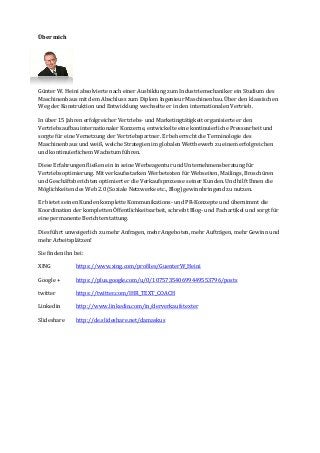 Über mich 
Günter W. Heini absolvierte nach einer Ausbildung zum Industriemechaniker ein Studium des 
Maschinenbaus mit dem Abschluss zum Diplom Ingenieur Maschinenbau. Über den klassischen 
Weg der Konstruktion und Entwicklung wechselte er in den internationalen Vertrieb. 
In über 15 Jahren erfolgreicher Vertriebs- und Marketingtätigkeit organisierte er den 
Vertriebsaufbau internationaler Konzerne, entwickelte eine kontinuierliche Pressearbeit und 
sorgte für eine Vernetzung der Vertriebspartner. Er beherrscht die Terminologie des 
Maschinenbaus und weiß, welche Strategien im globalen Wettbewerb zu einem erfolgreichen 
und kontinuierlichem Wachstum führen. 
Diese Erfahrungen fließen ein in seine Werbeagentur und Unternehmensberatung für 
Vertriebsoptimierung. Mit verkaufsstarken Werbetexten für Webseiten, Mailings, Broschüren 
und Geschäftsberichten optimiert er die Verkaufsprozesse seiner Kunden. Und hilft Ihnen die 
Möglichkeiten des Web 2.0 (Soziale Netzwerke etc., Blog) gewinnbringend zu nutzen. 
Er bietet seinen Kunden komplette Kommunikations- und PR-Konzepte und übernimmt die 
Koordination der kompletten Öffentlichkeitsarbeit, schreibt Blog- und Fachartikel und sorgt für 
eine permanente Berichterstattung. 
Dies führt unweigerlich zu mehr Anfragen, mehr Angeboten, mehr Aufträgen, mehr Gewinn und 
mehr Arbeitsplätzen! 
Sie finden ihn bei: 
XING https://www.xing.com/profiles/GuenterW_Heini 
Google + https://plus.google.com/u/0/107573540699449553796/posts 
twitter https://twitter.com/IHR_TEXT_COACH 
Linkedin http://www.linkedin.com/in/derverkaufstexter 
Slideshare http://de.slideshare.net/damaskus 
