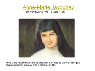 Anne-Marie Javouhey
                   (11 NOVIEMBRE 1779 -15 JULIO 1851)




Anne-Marie Javouhey funda la congregación San-Jose de Cluny en 1805 para
ocuparse de niños pobres y crea el colegio en 1835.
 
