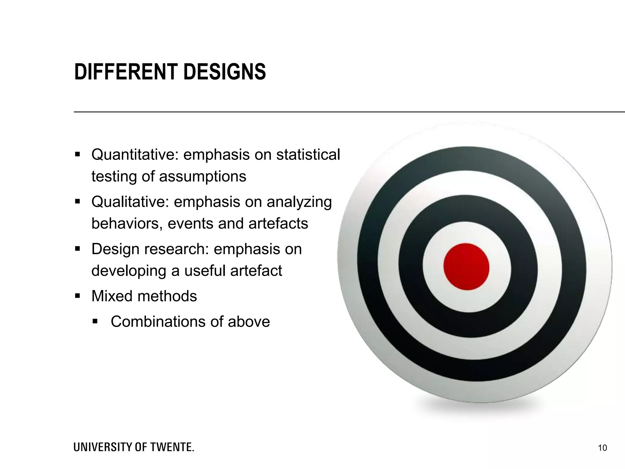  Quantitative: emphasis on statistical
testing of assumptions
 Qualitative: emphasis on analyzing
behaviors, events and artefacts
 Design research: emphasis on
developing a useful artefact
 Mixed methods
 Combinations of above
10
DIFFERENT DESIGNS
 