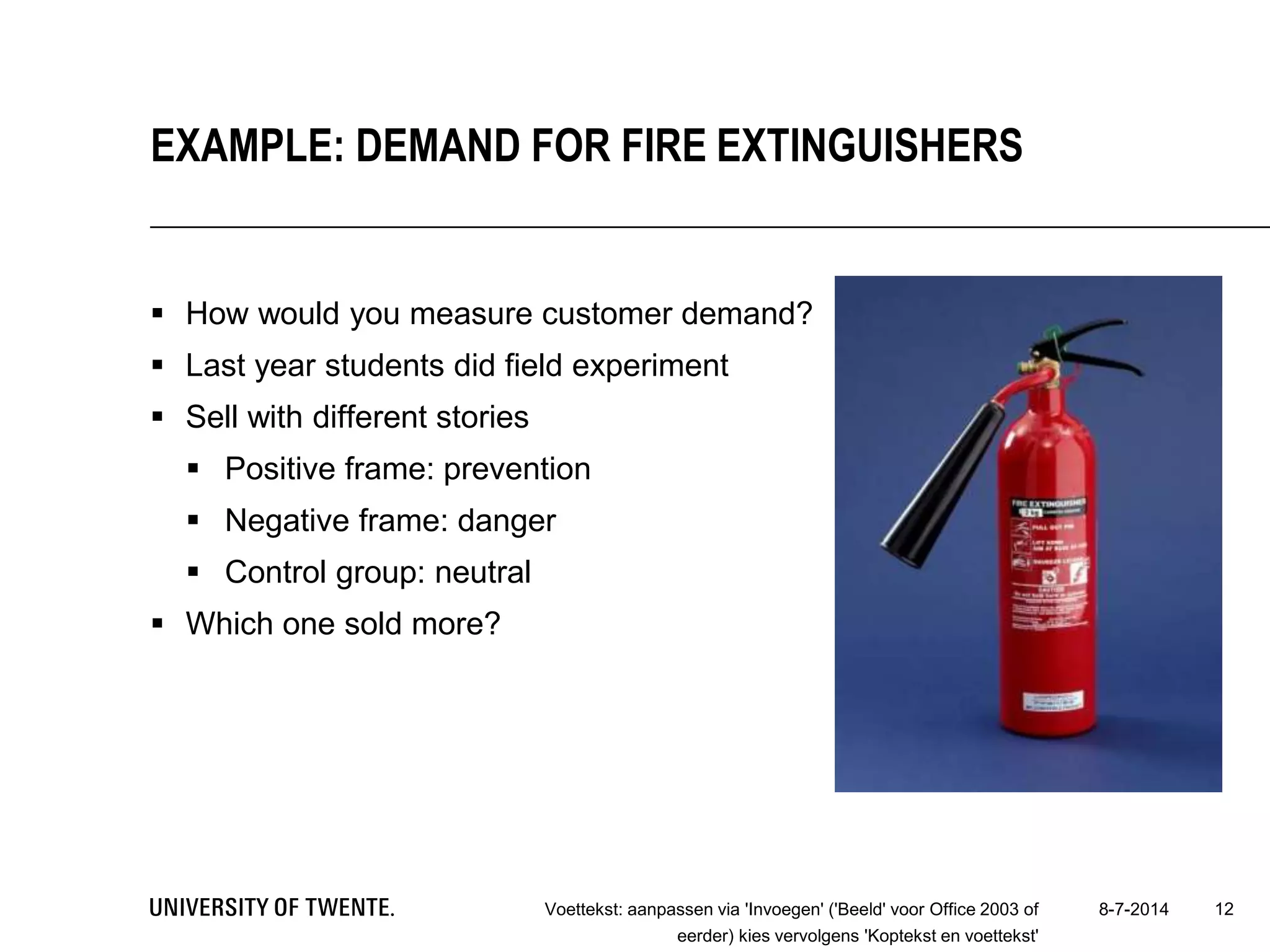  How would you measure customer demand?
 Last year students did field experiment
 Sell with different stories
 Positive frame: prevention
 Negative frame: danger
 Control group: neutral
 Which one sold more?
8-7-2014Voettekst: aanpassen via 'Invoegen' ('Beeld' voor Office 2003 of
eerder) kies vervolgens 'Koptekst en voettekst'
12
EXAMPLE: DEMAND FOR FIRE EXTINGUISHERS
 