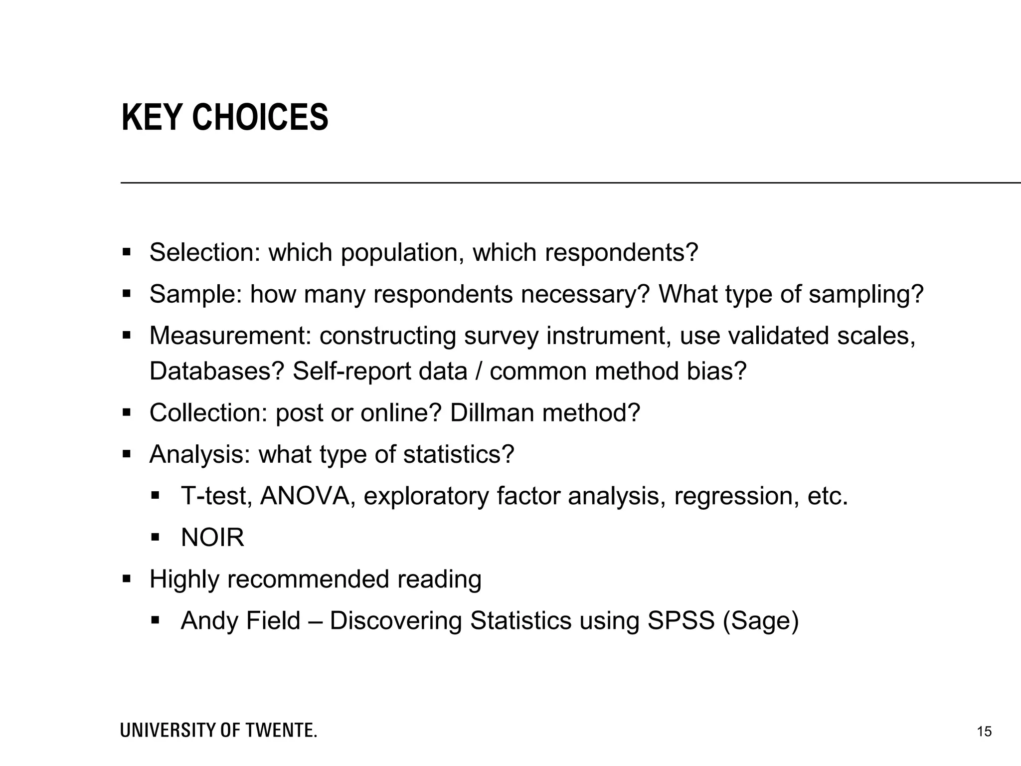  Selection: which population, which respondents?
 Sample: how many respondents necessary? What type of sampling?
 Measurement: constructing survey instrument, use validated scales,
Databases? Self-report data / common method bias?
 Collection: post or online? Dillman method?
 Analysis: what type of statistics?
 T-test, ANOVA, exploratory factor analysis, regression, etc.
 NOIR
 Highly recommended reading
 Andy Field – Discovering Statistics using SPSS (Sage)
15
KEY CHOICES
 