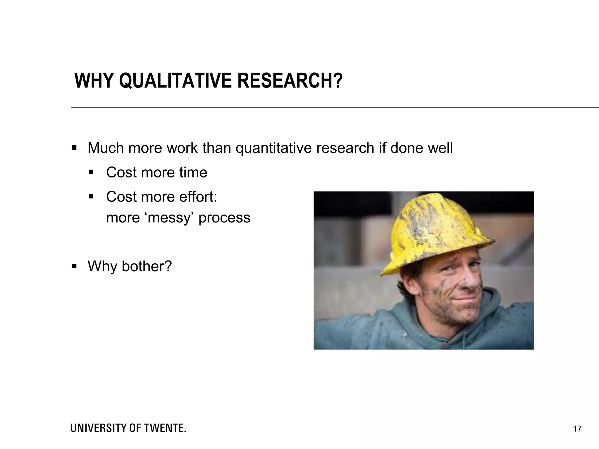 WHY QUALITATIVE RESEARCH?
 Much more work than quantitative research if done well
 Cost more time
 Cost more effort:
more ‘messy’ process
 Why bother?
17
 