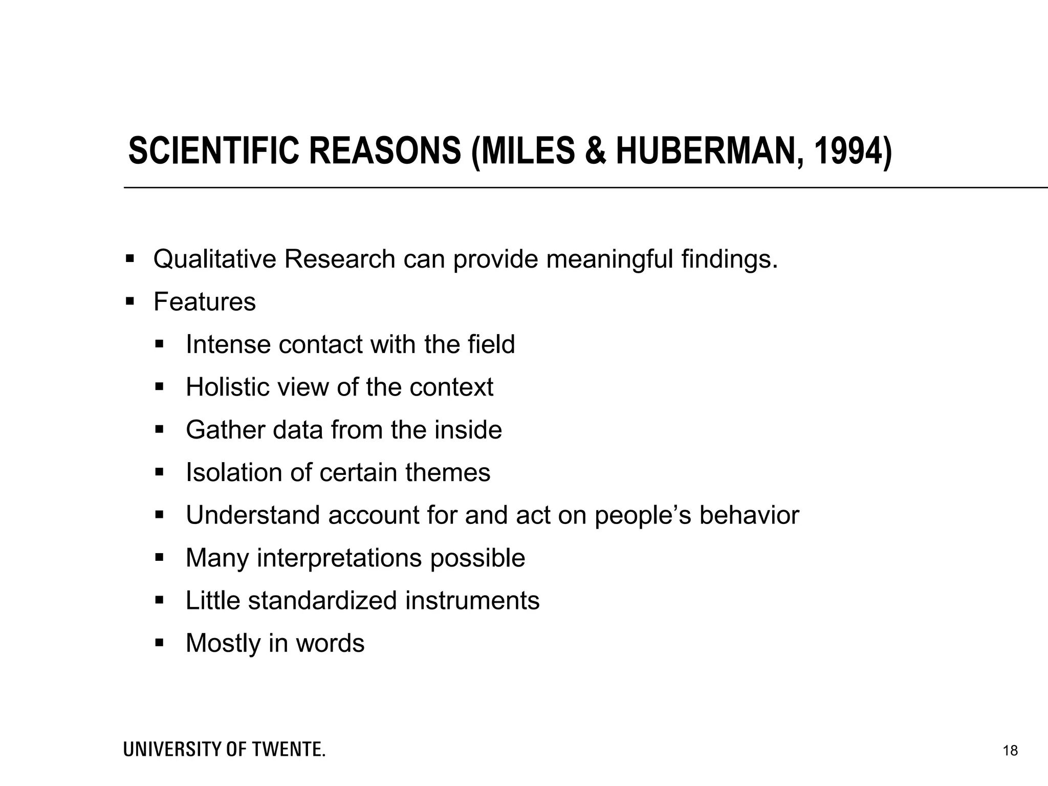  Qualitative Research can provide meaningful findings.
 Features
 Intense contact with the field
 Holistic view of the context
 Gather data from the inside
 Isolation of certain themes
 Understand account for and act on people’s behavior
 Many interpretations possible
 Little standardized instruments
 Mostly in words
18
SCIENTIFIC REASONS (MILES & HUBERMAN, 1994)
 