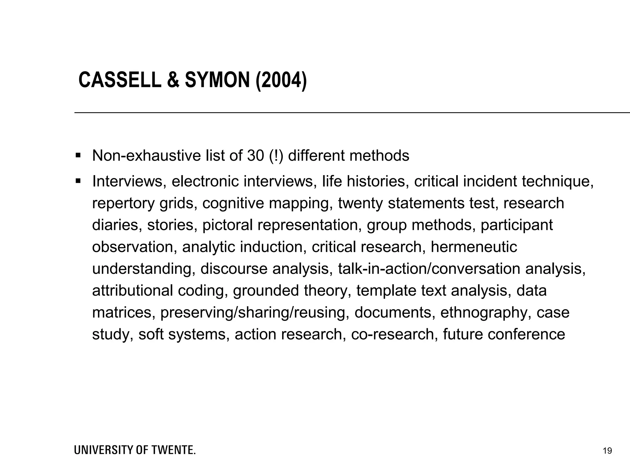 CASSELL & SYMON (2004)
 Non-exhaustive list of 30 (!) different methods
 Interviews, electronic interviews, life histories, critical incident technique,
repertory grids, cognitive mapping, twenty statements test, research
diaries, stories, pictoral representation, group methods, participant
observation, analytic induction, critical research, hermeneutic
understanding, discourse analysis, talk-in-action/conversation analysis,
attributional coding, grounded theory, template text analysis, data
matrices, preserving/sharing/reusing, documents, ethnography, case
study, soft systems, action research, co-research, future conference
19
 