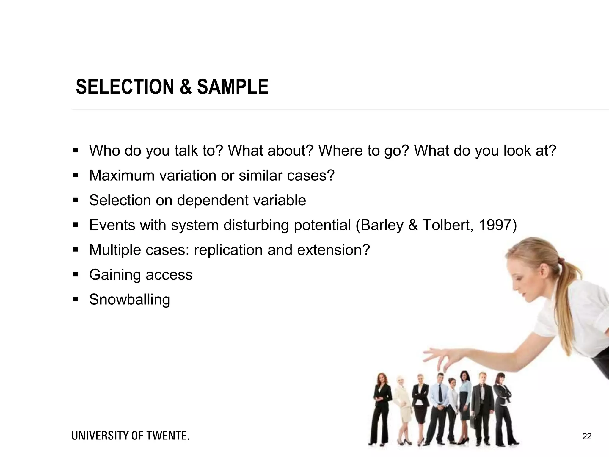 SELECTION & SAMPLE
 Who do you talk to? What about? Where to go? What do you look at?
 Maximum variation or similar cases?
 Selection on dependent variable
 Events with system disturbing potential (Barley & Tolbert, 1997)
 Multiple cases: replication and extension?
 Gaining access
 Snowballing
22
 