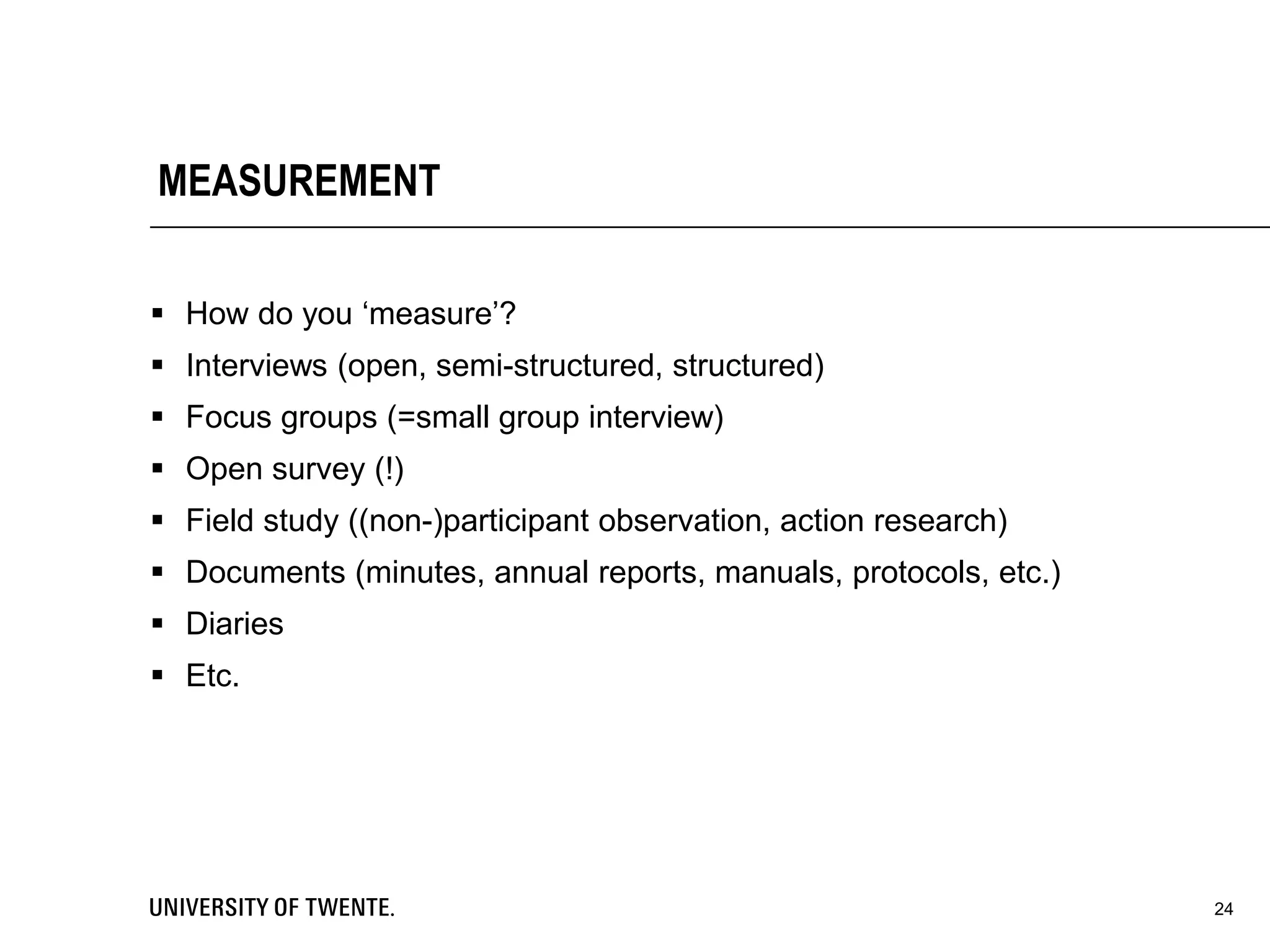 MEASUREMENT
 How do you ‘measure’?
 Interviews (open, semi-structured, structured)
 Focus groups (=small group interview)
 Open survey (!)
 Field study ((non-)participant observation, action research)
 Documents (minutes, annual reports, manuals, protocols, etc.)
 Diaries
 Etc.
24
 