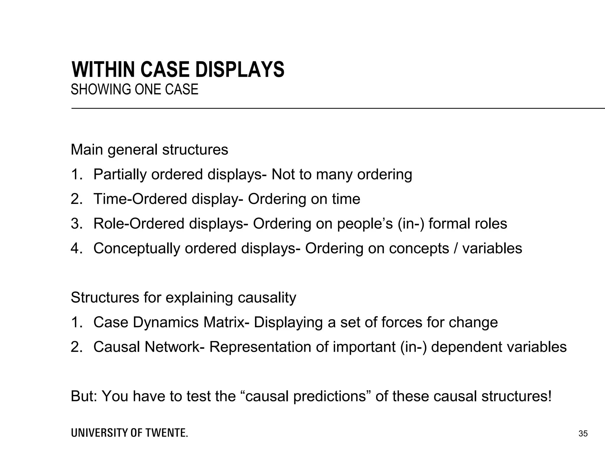 Main general structures
1. Partially ordered displays- Not to many ordering
2. Time-Ordered display- Ordering on time
3. Role-Ordered displays- Ordering on people’s (in-) formal roles
4. Conceptually ordered displays- Ordering on concepts / variables
Structures for explaining causality
1. Case Dynamics Matrix- Displaying a set of forces for change
2. Causal Network- Representation of important (in-) dependent variables
But: You have to test the “causal predictions” of these causal structures!
35
WITHIN CASE DISPLAYS
SHOWING ONE CASE
 
