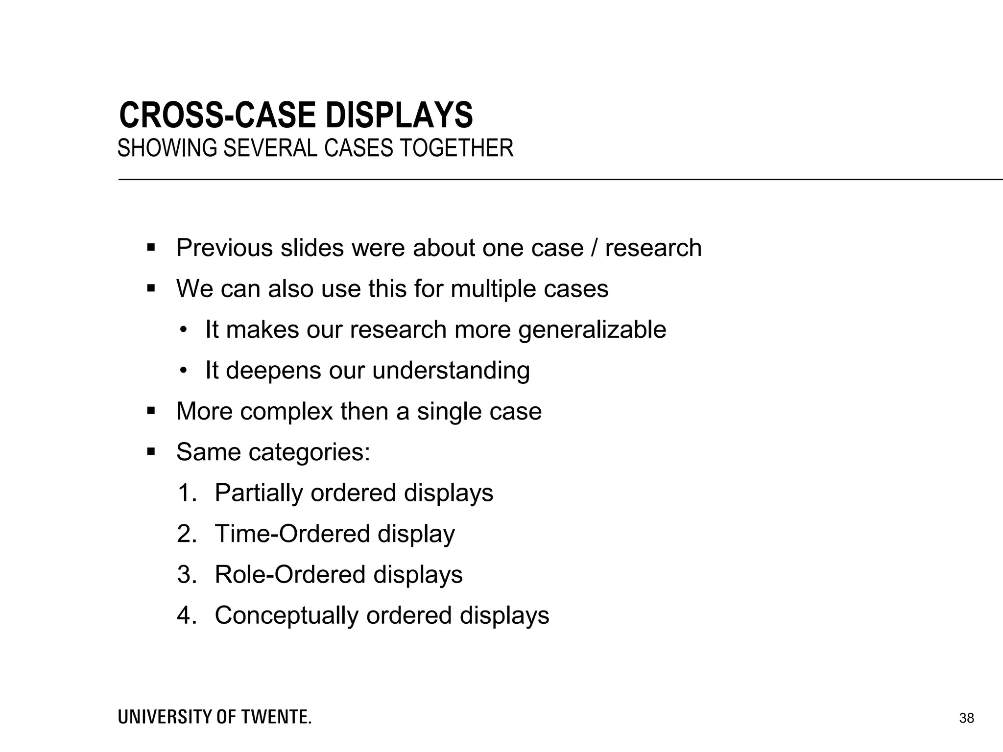  Previous slides were about one case / research
 We can also use this for multiple cases
• It makes our research more generalizable
• It deepens our understanding
 More complex then a single case
 Same categories:
1. Partially ordered displays
2. Time-Ordered display
3. Role-Ordered displays
4. Conceptually ordered displays
38
CROSS-CASE DISPLAYS
SHOWING SEVERAL CASES TOGETHER
 