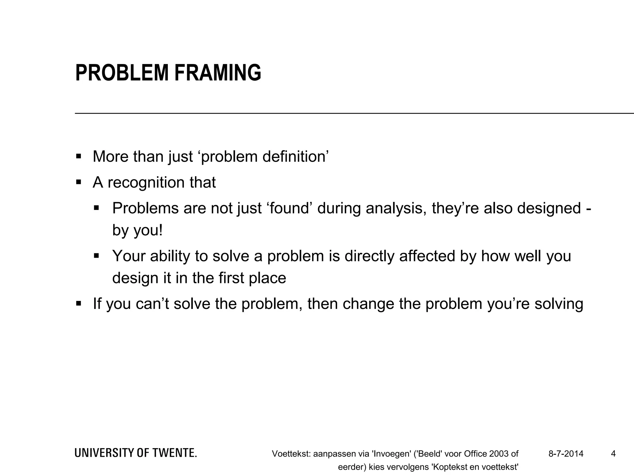  More than just ‘problem definition’
 A recognition that
 Problems are not just ‘found’ during analysis, they’re also designed -
by you!
 Your ability to solve a problem is directly affected by how well you
design it in the first place
 If you can’t solve the problem, then change the problem you’re solving
8-7-2014Voettekst: aanpassen via 'Invoegen' ('Beeld' voor Office 2003 of
eerder) kies vervolgens 'Koptekst en voettekst'
4
PROBLEM FRAMING
 