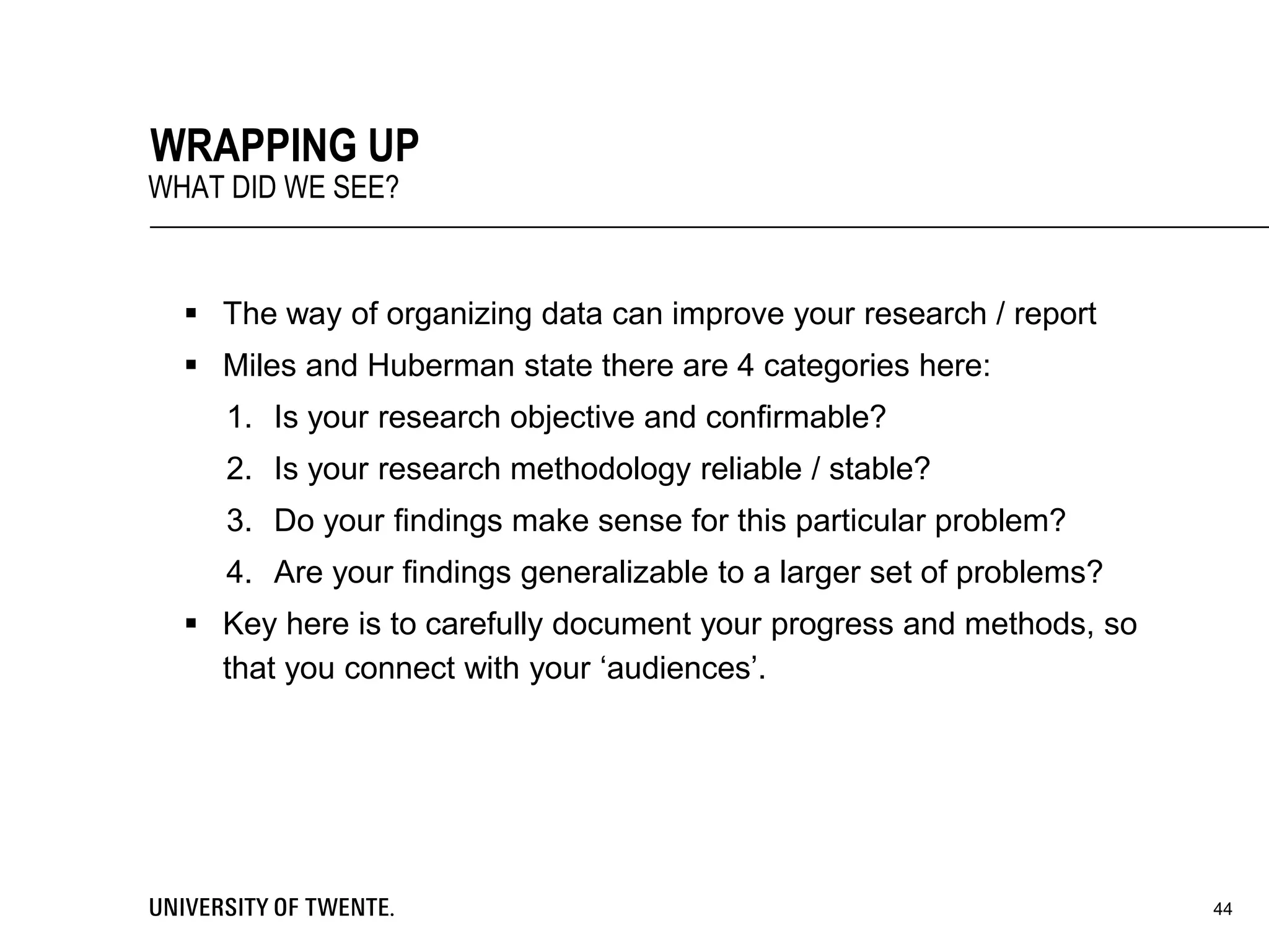  The way of organizing data can improve your research / report
 Miles and Huberman state there are 4 categories here:
1. Is your research objective and confirmable?
2. Is your research methodology reliable / stable?
3. Do your findings make sense for this particular problem?
4. Are your findings generalizable to a larger set of problems?
 Key here is to carefully document your progress and methods, so
that you connect with your ‘audiences’.
44
WRAPPING UP
WHAT DID WE SEE?
 