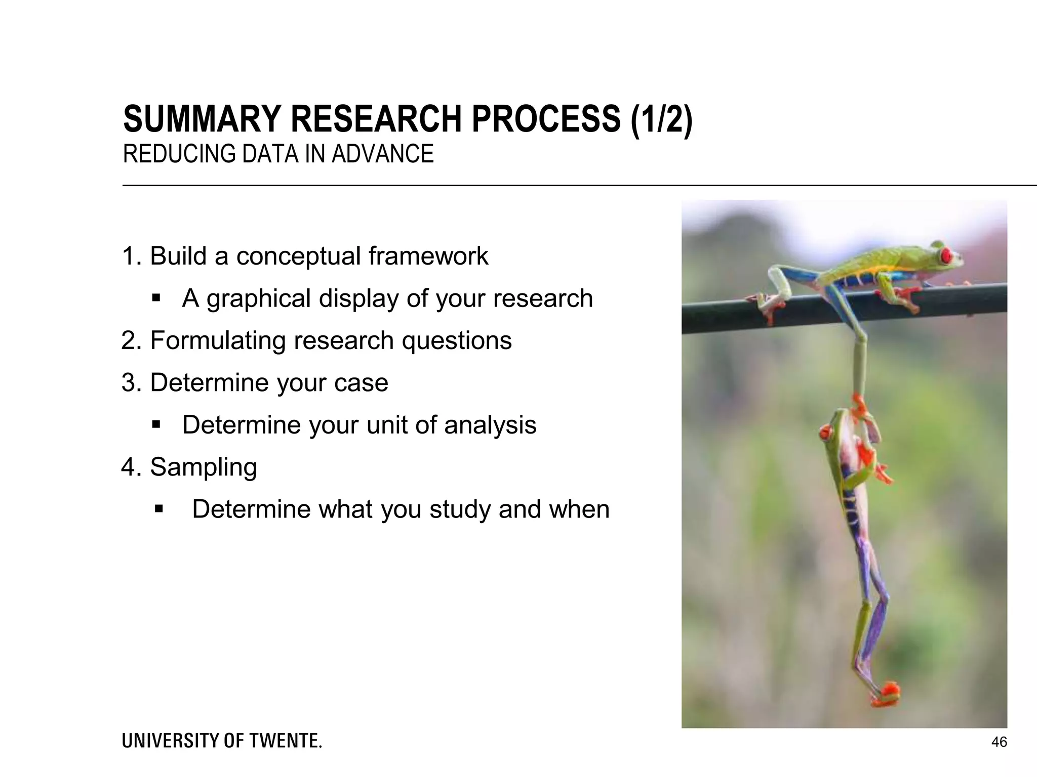 1. Build a conceptual framework
 A graphical display of your research
2. Formulating research questions
3. Determine your case
 Determine your unit of analysis
4. Sampling
 Determine what you study and when
46
SUMMARY RESEARCH PROCESS (1/2)
REDUCING DATA IN ADVANCE
 