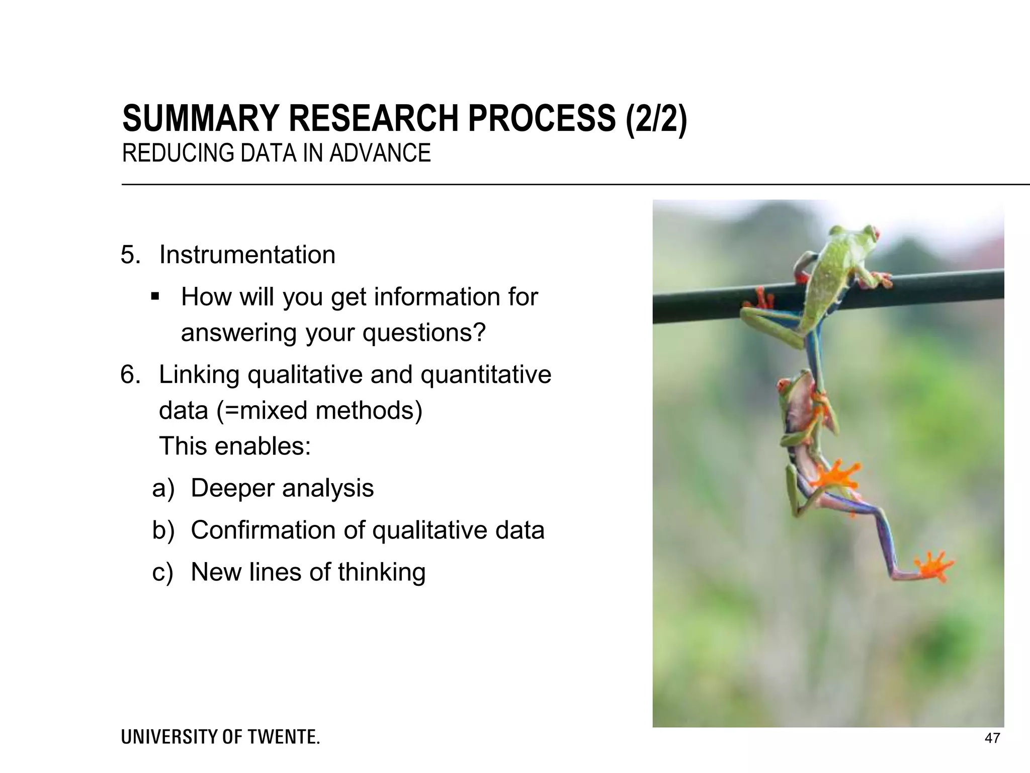 5. Instrumentation
 How will you get information for
answering your questions?
6. Linking qualitative and quantitative
data (=mixed methods)
This enables:
a) Deeper analysis
b) Confirmation of qualitative data
c) New lines of thinking
47
SUMMARY RESEARCH PROCESS (2/2)
REDUCING DATA IN ADVANCE
 