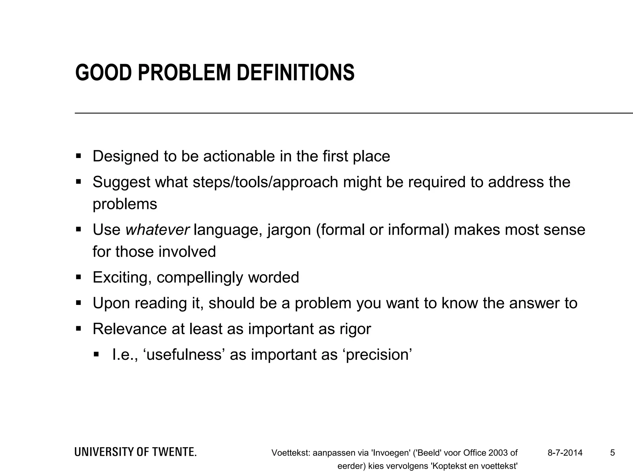  Designed to be actionable in the first place
 Suggest what steps/tools/approach might be required to address the
problems
 Use whatever language, jargon (formal or informal) makes most sense
for those involved
 Exciting, compellingly worded
 Upon reading it, should be a problem you want to know the answer to
 Relevance at least as important as rigor
 I.e., ‘usefulness’ as important as ‘precision’
8-7-2014Voettekst: aanpassen via 'Invoegen' ('Beeld' voor Office 2003 of
eerder) kies vervolgens 'Koptekst en voettekst'
5
GOOD PROBLEM DEFINITIONS
 